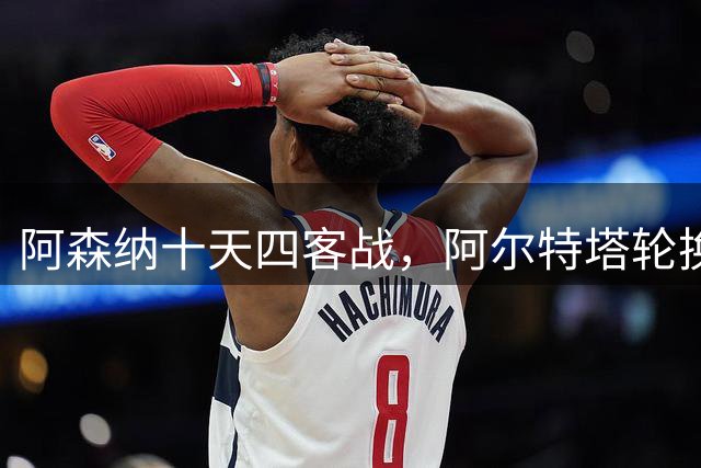 阿森纳十天四客战，阿尔特塔轮换破局之道